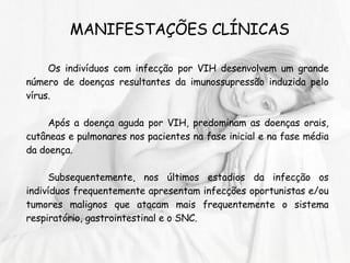 MANIFESTAÇÕES CLÍNICAS Os indivíduos com infecção por VIH desenvolvem um grande número de doenças resultantes da imunossupressão induzida pelo vírus.  Após a doença aguda por VIH, predominam as doenças orais, cutâneas e pulmonares nos pacientes na fase inicial e na fase média da doença. Subsequentemente, nos últimos estadios da infecção os indivíduos frequentemente apresentam infecções oportunistas e/ou tumores malignos que atacam mais frequentemente o sistema respiratório, gastrointestinal e o SNC. 