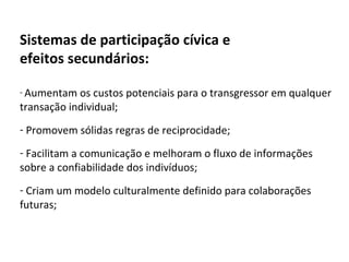 Sistemas de participação cívica e  efeitos secundários: Aumentam os custos potenciais para o transgressor em qualquer transação individual; Promovem sólidas regras de reciprocidade; Facilitam a comunicação e melhoram o fluxo de informações sobre a confiabilidade dos indivíduos; Criam um modelo culturalmente definido para colaborações futuras; 