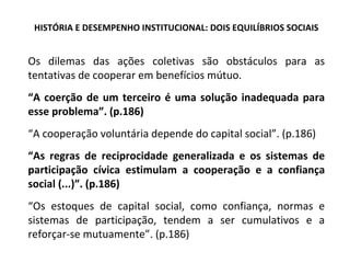 HISTÓRIA E DESEMPENHO INSTITUCIONAL: DOIS EQUILÍBRIOS SOCIAIS Os dilemas das ações coletivas são obstáculos para as tentativas de cooperar em benefícios mútuo. “ A coerção de um terceiro é uma solução inadequada para esse problema”. (p.186) “ A cooperação voluntária depende do capital social”. (p.186) “ As regras de reciprocidade generalizada e os sistemas de participação cívica estimulam a cooperação e a confiança social (...)”. (p.186) “ Os estoques de capital social, como confiança, normas e sistemas de participação, tendem a ser cumulativos e a reforçar-se mutuamente”. (p.186)  