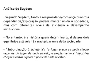 Análise de Sugden: Segundo Sugdem, tanto a reciprocidade/confiança quanto a dependência/exploração podem manter unida a sociedade, mas com diferentes níveis de eficiência e desempenho institucional. No entanto, é a história quem determina qual desses dois equilíbrios estáveis irá caracterizar uma dada sociedade. “ Subordinação  à trajetória”:  “o lugar a que se pode chegar depende do lugar de onde se veio, e simplesmente é impossível chegar a certos lugares a partir de onde se está”. 