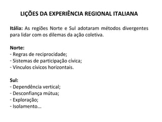 LIÇÕES DA EXPERIÊNCIA REGIONAL ITALIANA Itália:  As regiões Norte e Sul adotaram métodos divergentes para lidar com os dilemas da ação coletiva. Norte: Regras de reciprocidade; Sistemas de participação cívica; Vínculos cívicos horizontais. Sul: Dependência vertical; Desconfiança mútua; Exploração; Isolamento... 
