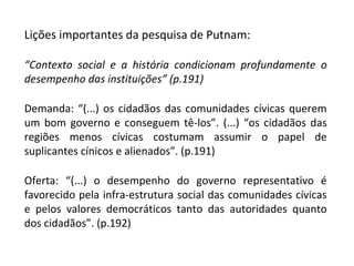 Lições importantes da pesquisa de Putnam: “ Contexto social e a história condicionam profundamente o desempenho das instituições” (p.191) Demanda: “(...) os cidadãos das comunidades cívicas querem um bom governo e conseguem tê-los”. (...) “os cidadãos das regiões menos cívicas costumam assumir o papel de suplicantes cínicos e alienados”. (p.191) Oferta: “(...) o desempenho do governo representativo é favorecido pela infra-estrutura social das comunidades cívicas e pelos valores democráticos tanto das autoridades quanto dos cidadãos”. (p.192) 