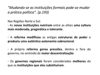 “ Mudando-se as instituições formais pode-se mudar a prática política”. (p.193) Nas Regiões Norte e Sul: As  novas instituições nutriram  entre as elites  uma cultura mais moderada, pragmática e tolerante . A  reforma modificou  as antigas  estruturas de poder  e  produziu uma autêntica autonomia subnacional . A própria  reforma gerou pressões , dentro e fora do governo, no sentindo de  maior descentralização . Os  governos regionais  foram considerados  melhores  do que as  instituições que eles substituíram . 