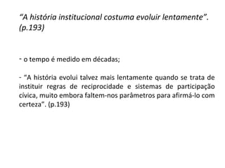 “ A história institucional costuma evoluir lentamente”. (p.193) o tempo é medido em décadas; “ A história evolui talvez mais lentamente quando se trata de instituir regras de reciprocidade e sistemas de participação cívica, muito embora faltem-nos parâmetros para afirmá-lo com certeza”. (p.193) 