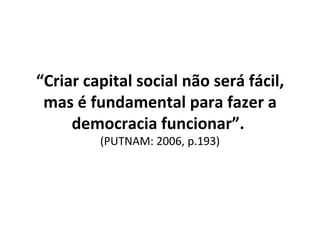 “ Criar capital social não será fácil, mas é fundamental para fazer a democracia funcionar”.  (PUTNAM: 2006, p.193) 