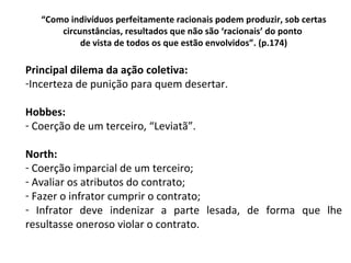 “ Como indivíduos perfeitamente racionais podem produzir, sob certas circunstâncias, resultados que não são ‘racionais’ do ponto  de vista de todos os que estão envolvidos”. (p.174) Principal dilema da ação coletiva: Incerteza de punição para quem desertar. Hobbes: Coerção de um terceiro, “Leviatã”. North: Coerção imparcial de um terceiro; Avaliar os atributos do contrato; Fazer o infrator cumprir o contrato; Infrator deve indenizar a parte lesada, de forma que lhe resultasse oneroso violar o contrato. 