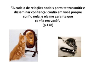 “ A cadeia de relações sociais permite transmitir e disseminar confiança: confio em você porque confio nela, e ela me garante que  confia em você”.  (p.178) 