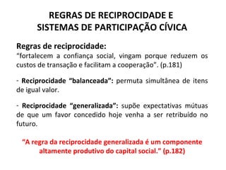 REGRAS DE RECIPROCIDADE E  SISTEMAS DE PARTICIPAÇÃO CÍVICA Regras de reciprocidade: “ fortalecem a confiança social, vingam porque reduzem os custos de transação e facilitam a cooperação”. (p.181) Reciprocidade “balanceada”:  permuta simultânea de itens de igual valor.  Reciprocidade “generalizada”:  supõe expectativas mútuas de que um favor concedido hoje venha a ser retribuído no futuro. “ A regra da reciprocidade generalizada é um componente altamente produtivo do capital social.” (p.182) 
