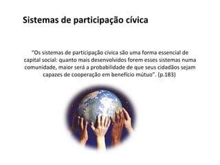 Sistemas de participação cívica “ Os sistemas de participação cívica são uma forma essencial de capital social: quanto mais desenvolvidos forem esses sistemas numa comunidade, maior será a probabilidade de que seus cidadãos sejam capazes de cooperação em benefício mútuo”. (p.183)  