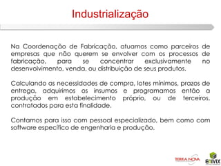 Industrialização

Na Coordenação de Fabricação, atuamos como parceiros de
empresas que não querem se envolver com os processos de
fabricação,   para   se     concentrar     exclusivamente no
desenvolvimento, venda, ou distribuição de seus produtos.

Calculando as necessidades de compra, lotes mínimos, prazos de
entrega, adquirimos os insumos e programamos então a
produção em estabelecimento próprio, ou de terceiros,
contratados para esta finalidade.

Contamos para isso com pessoal especializado, bem como com
software específico de engenharia e produção.
 