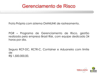 Gerenciamento de Risco


Frota Própria com sistema OMNILINK de rastreamento.


PGR – Programa de Gerenciamento de Risco, gestão
realizada pela empresa Brasil Risk, com equipe dedicada 24
horas por dia.


Seguro RCF-DC, RCTR-C, Container e Aduaneiro com limite
de
R$ 1.500.000,00.
 