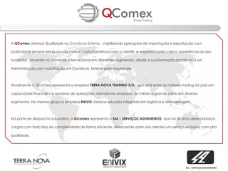 A QComex oferece Qualidade no Comércio Exterior, viabilizando operações de importação e exportação com

praticidade sempre em busca do melhor custo/beneficio para o cliente. A empresa conta com a experiência do seu

fundador, atuando no comércio internacional em diferentes segmentos, aliado a sua formação acadêmica em

Administração com habilitação em Comércio Exterior pelo Mackenzie.



Atualmente a QComex representa a empresa TERRA NOVA TRADING S/A, que está entre as maiores trading do país em

capacidade financeira e números de operações, atendendo empresas de médio e grande porte em diversos

segmentos. No mesmo grupo a empresa ENIVIX oferece soluções integrada em logística e armazenagem.



Na parte de despacho aduaneiro, a QComex representa a SAL - SERVIÇOS ADUANEIROS que há 30 anos desembaraça

cargas com todo tipo de complexidade de forma eficiente, oferecendo assim aos clientes um serviço exclusivo com alta

qualidade.




                                                                                                  SAL - SERVIÇOS ADUANEIROS
 