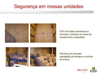 Segurança em nossas unidades



                  CFTV em todos corredores no
                  armazém, inclusive nas docas de
                  recebimento e expedição.




                  Divisórias em aço para
                  segregação do estoque e controle
                  de acesso .
 
