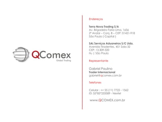 Endereços

Terra Nova Trading S/A
Av. Brigadeiro Faria Lima, 1656
2º Andar – Conj. B – CEP: 01451-918
São Paulo ( Capital )

SAL Serviços Aduaneiros S/C Ltda.
Avenida Tiradentes, 451 Sala 32
CEP: 13.309-320
Itu | São Paulo

Representante

Gabriel Paulino
Trader Internacional
gabriel@qcomex.com.br

Telefones

Celular : ++ 55 (11) 7722 - 1562
ID: 55*85*233589 - Nextel

www.QCOMEX.com.br
 