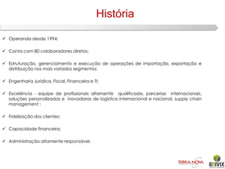 História

 Operando desde 1994;

 Conta com 80 colaboradores diretos;

 Estruturação, gerenciamento e execução de operações de importação, exportação e
  distribuição nos mais variados segmentos;

 Engenharia Jurídica, Fiscal, Financeira e TI;

 Excelência - equipe de profissionais altamente qualificada, parcerias internacionais,
  soluções personalizadas e inovadoras de logística internacional e nacional, supply chain
  management ;

 Fidelização dos clientes;

 Capacidade financeira;

 Administração altamente responsável.
 