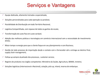 Serviços e Vantagens
 Equipe dedicada, altamente treinada e especializada;

 Soluções personalizadas para cada operação ou produto;

 Possibilidade de Distribuição em todo Território Nacional;

 Logística Compartilhada, com repasse de todos os ganhos de escala;

 Transformação de custo fixo em custo variável;

 Adoção das melhores práticas e tecnologias em comércio internacional sem a necessidade de investimento
  direto;

 Maior tempo e energia para que o cliente foque em seu planejamento e core Business;

 Gestão de todo processo de importação desde o contato com o fornecedor até a entrega ao destino final,
  supply chain management;

 Follow up sempre atualizado dos processos, customer service;

 Registro de produtos nos órgãos competentes: Ministério da Saúde, Agricultura, IBAMA, Inmetro;

 Soluções logísticas (Internacional e Nacional), cotação, pick up, inland, reserva de embarque.
 
