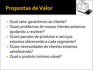  Qual valor garantimos ao cliente?
 Quais problemas de nossos clientes estamos
ajudando a resolver?
 Quais pacotes de produtos e serviços
estamos oferecendo a cada segmento?
 Quais necessidades de clientes estamos
satisfazendo?
 Qual o produto mínimo viável?
 