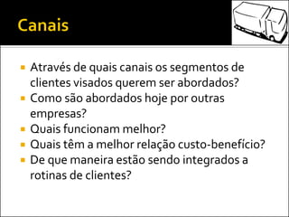  Através de quais canais os segmentos de
clientes visados querem ser abordados?
 Como são abordados hoje por outras
empresas?
 Quais funcionam melhor?
 Quais têm a melhor relação custo-benefício?
 De que maneira estão sendo integrados a
rotinas de clientes?
 