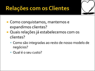  Como conquistamos, mantemos e
expandimos clientes?
 Quais relações já estabelecemos com os
clientes?
 Como são integradas ao resto de nosso modelo de
negócios?
 Qual é o seu custo?
 
