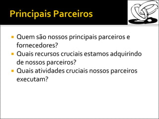  Quem são nossos principais parceiros e
fornecedores?
 Quais recursos cruciais estamos adquirindo
de nossos parceiros?
 Quais atividades cruciais nossos parceiros
executam?
 