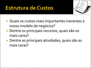  Quais os custos mais importantes inerentes a
nosso modelo de negócios?
 Dentre os principais recursos, quais são os
mais caros?
 Dentre as principais atividades, quais são as
mais caras?
 