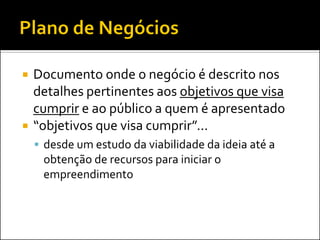  Documento onde o negócio é descrito nos
detalhes pertinentes aos objetivos que visa
cumprir e ao público a quem é apresentado
 “objetivos que visa cumprir”...
 desde um estudo da viabilidade da ideia até a
obtenção de recursos para iniciar o
empreendimento
 
