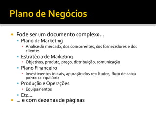  Pode ser um documento complexo...
 Plano de Marketing
▪ Análise do mercado, dos concorrentes, dos fornecedores e dos
clientes
 Estratégia de Marketing
▪ Objetivos, produto, preço, distribuição, comunicação
 Plano Financeiro
▪ Investimentos iniciais, apuração dos resultados, fluxo de caixa,
ponto de equilíbrio
 Produção e Operações
▪ Equipamentos
 Etc...
 ... e com dezenas de páginas
 