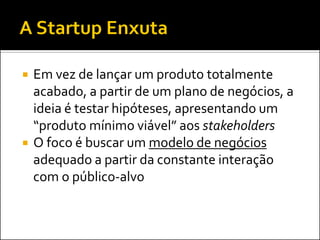  Em vez de lançar um produto totalmente
acabado, a partir de um plano de negócios, a
ideia é testar hipóteses, apresentando um
“produto mínimo viável” aos stakeholders
 O foco é buscar um modelo de negócios
adequado a partir da constante interação
com o público-alvo
 