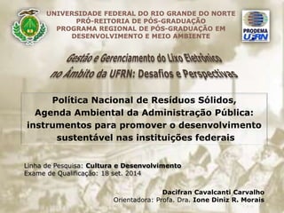 UNIVERSIDADE FEDERAL DO RIO GRANDE DO NORTE 
PRÓ-REITORIA DE PÓS-GRADUAÇÃO 
PROGRAMA REGIONAL DE PÓS-GRADUAÇÃO EM 
DESENVOLVIMENTO E MEIO AMBIENTE 
Política Nacional de Resíduos Sólidos, 
Agenda Ambiental da Administração Pública: 
instrumentos para promover o desenvolvimento 
sustentável nas instituições federais 
Linha de Pesquisa: Cultura e Desenvolvimento 
Exame de Qualificação: 18 set. 2014 
Dacifran Cavalcanti Carvalho 
Orientadora: Profa. Dra. Ione Diniz R. Morais 
 