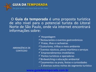 O  Guia da temporada  é uma proposta turística de alto nível para o potencial turista do Litoral Norte de São Paulo, onde via internet encontrará informações sobre: Hospedagem Restaurantes e eventos gastronômicos Praias, ilhas e cachoeiras Ecoturismo, trilhas e meio ambiente Eventos náuticos, pesca marítima e serviços Empreendimentos imobiliários Pontos turísticos e operadoras Birdwatching e educação ambiental Casamentos na praia, festas e curiosidades ... E diversos outros nichos do segmento turístico ABRANGÊNCIA DE CONTEÚDO www.guiadatemporada.com.br 