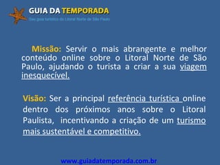 Missão:  Servir o mais abrangente e melhor conteúdo online sobre o Litoral Norte de São Paulo, ajudando o turista a criar a sua  viagem inesquecível. Visão:  Ser a principal  referência turística  online dentro dos próximos anos sobre o Litoral Paulista,  incentivando a criação de um  turismo mais sustentável e competitivo. www.guiadatemporada.com.br 