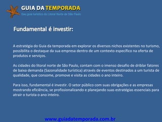 A estratégia do Guia da temporada em explorar os diversos nichos existentes no turismo,  possibilita o destaque da sua empresa dentro de um contexto específico na oferta de  produtos e serviços. As cidades do litoral norte de São Paulo, contam com o imenso desafio de driblar fatores de baixa demanda (Sazonalidade turística) através de eventos destinados a um turista de qualidade, que consome, promove e visita as cidades o ano inteiro. Para isso, fundamental é investir. O setor público com suas obrigações e as empresas mostrando eficiência, se profissionalizando e planejando suas estratégias essenciais para  atrair o turista o ano inteiro. www.guiadatemporada.com.br 