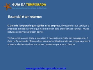 www.guiadatemporada.com.br O Guia da Temporada quer ajudar a sua empresa , divulgando seus serviços e produtos alinhados com o que há de melhor para oferecer aos turistas: Muita natureza e serviços de bom gosto! Tenha receita o ano todo, e para isso é necessário investir em propaganda. O Guia da Temporada oferece diversas oportunidades onde sua empresa poderá aparecer dentro de diversos temas relevantes para seus clientes. 