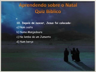 10. Depois de nascer, Jesus foi colocado:
a) Num cesto
b) Numa Manjedoura
c) No lombo de um Jumento
d) Num berço
 