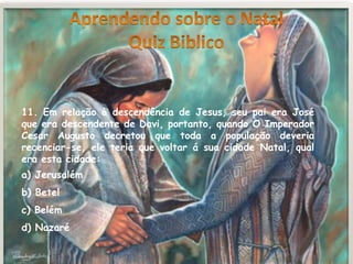 11. Em relação à descendência de Jesus, seu pai era José
que era descendente de Davi, portanto, quando O Imperador
Cesar Augusto decretou que toda a população deveria
recenciar-se, ele teria que voltar á sua cidade Natal, qual
era esta cidade:
a) Jerusalém
b) Betel
c) Belém
d) Nazaré
 