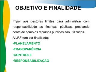 OBJETIVO E FINALIDADE
Impor aos gestores limites para administrar com
responsabilidade as finanças públicas, prestando
conta de como os recursos públicos são utilizados.
A LRF tem por finalidade:
•PLANEJAMENTO
•TRANSPARÊNCIA
•CONTROLE
•RESPONSABILIZAÇÃO

 