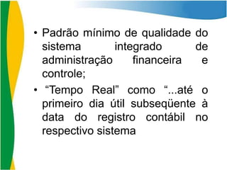 • Padrão mínimo de qualidade do
sistema
integrado
de
administração
financeira
e
controle;
• “Tempo Real” como “...até o
primeiro dia útil subseqüente à
data do registro contábil no
respectivo sistema

 
