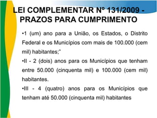 LEI COMPLEMENTAR Nº 131/2009 PRAZOS PARA CUMPRIMENTO
•1 (um) ano para a União, os Estados, o Distrito

Federal e os Municípios com mais de 100.000 (cem
mil) habitantes;”
•II - 2 (dois) anos para os Municípios que tenham

entre 50.000 (cinquenta mil) e 100.000 (cem mil)
habitantes.
•III - 4 (quatro) anos para os Municípios que

tenham até 50.000 (cinquenta mil) habitantes

 