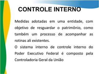 CONTROLE INTERNO
Medidas adotadas em uma entidade, com

objetivo de resguardar o patrimônio, como
também um processo de acompanhar as
rotinas ali existentes.
O sistema interno de controle interno do
Poder Executivo Federal é composto pela

Controladoria Geral da União

 