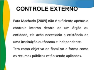 CONTROLE EXTERNO
Para Machado (2009) não é suficiente apenas o
controle interno dentro de um órgão ou
entidade, ele acha necessário a existência de

uma instituição autônoma e independente.
Tem como objetivo de fiscalizar a forma como
os recursos públicos estão sendo aplicados.

 