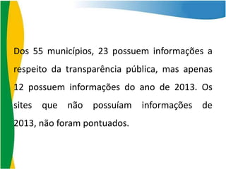 Dos 55 municípios, 23 possuem informações a
respeito da transparência pública, mas apenas
12 possuem informações do ano de 2013. Os
sites que não possuíam informações de
2013, não foram pontuados.

 