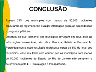 CONCLUSÃO
Apenas 21% dos municípios com menos de 50.000 habitantes

procuraram de alguma forma divulgar informação sobre as arrecadações
e os gastos públicos.
Observou-se que, somente três municípios divulgam em seus sites as

informações necessárias, são eles: Itaocara, Itatiaia e Porciuncula.
Percentualmente esse resultado representa cerca de 5% do total dos
municípios, esse resultado vem afirmar que os municípios com menos

de 50.000 habitantes do Estado do Rio de Janeiro não cumprem o
determinado pela LRF em relação a transparência.

 