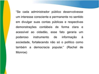 “Se cada administrador público desenvolvesse
um interesse consciente e permanente no sentido
em divulgar suas contas públicas e respectivas
demonstrações contábeis de forma clara e
acessível ao cidadão, esse fato geraria um
poderoso

instrumento

de

informação

à

sociedade, fortalecendo não só o político como
também a democracia popular.” (Rachel de
Monroe)

 