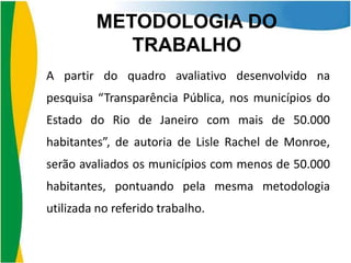 METODOLOGIA DO
TRABALHO
A partir do quadro avaliativo desenvolvido na

pesquisa “Transparência Pública, nos municípios do
Estado do Rio de Janeiro com mais de 50.000
habitantes”, de autoria de Lisle Rachel de Monroe,
serão avaliados os municípios com menos de 50.000
habitantes, pontuando pela mesma metodologia

utilizada no referido trabalho.

 