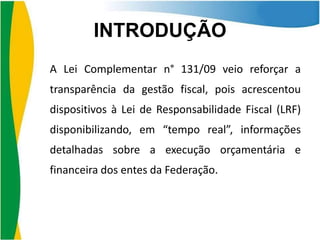 INTRODUÇÃO
A Lei Complementar n° 131/09 veio reforçar a

transparência da gestão fiscal, pois acrescentou
dispositivos à Lei de Responsabilidade Fiscal (LRF)
disponibilizando, em “tempo real”, informações
detalhadas sobre a execução orçamentária e
financeira dos entes da Federação.

 