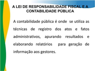 A LEI DE RESPONSABILIDADE FISCAL E A
CONTABILIDADE PÚBLICA

A contabilidade pública é onde se utiliza as
técnicas de registro dos atos e fatos
administrativos, apurando resultados e
elaborando relatórios
informação aos gestores.

para geração de

 
