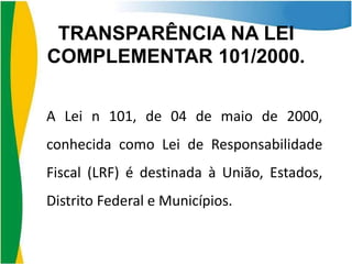 TRANSPARÊNCIA NA LEI
COMPLEMENTAR 101/2000.
A Lei n 101, de 04 de maio de 2000,

conhecida como Lei de Responsabilidade
Fiscal (LRF) é destinada à União, Estados,

Distrito Federal e Municípios.

 