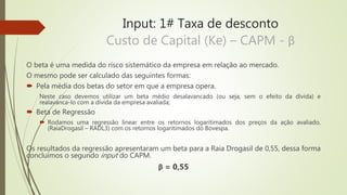 Input: 1# Taxa de desconto
Custo de Capital (Ke) – CAPM - β
O beta é uma medida do risco sistemático da empresa em relação ao mercado.
O mesmo pode ser calculado das seguintes formas:
 Pela média dos betas do setor em que a empresa opera.
Neste caso devemos utilizar um beta médio desalavancado (ou seja, sem o efeito da dívida) e
realavanca-lo com a dívida da empresa avaliada;
 Beta de Regressão
 Rodamos uma regressão linear entre os retornos logaritimados dos preços da ação avaliado,
(RaiaDrogasil – RADL3) com os retornos logaritimados do Bovespa.
Os resultados da regressão apresentaram um beta para a Raia Drogasil de 0,55, dessa forma
concluímos o segundo input do CAPM.
β = 0,55
 