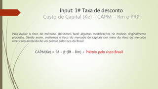 Input: 1# Taxa de desconto
Custo de Capital (Ke) – CAPM – Rm e PRP
Para avaliar o risco do mercado, decidimos fazer algumas modificações no modelo originalmente
proposto. Sendo assim, avaliamos e risco do mercado de capitais por meio do risco do mercado
americano acrescido de um prêmio pelo risco do Brasil:
CAPM(Ke) = Rf + β*(Rf – Rm) + Prêmio pelo risco Brasil
 