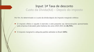 Input: 1# Taxa de desconto
Custo da Dívida(Kd) – Depois do imposto
Por fim, foi determinado o o custo da dívida depois do imposto marginal e efetivo:
 O imposto efetivo é aquele é exercido e está presente nas demonstrações apresentadas
pela empresa (Calculado pela mediana dos anos 2010-2015 de 26,75%);
 O imposto marginal é a alíquota padrão adotada no Brasil (34%).
 